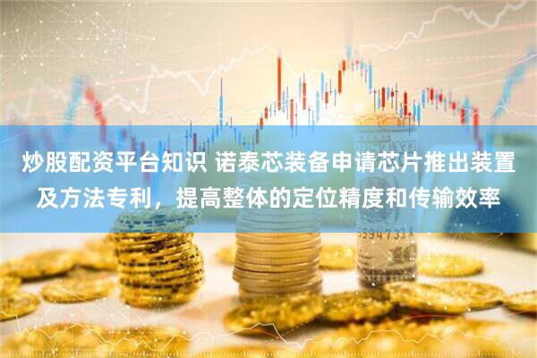 炒股配资平台知识 诺泰芯装备申请芯片推出装置及方法专利，提高整体的定位精度和传输效率